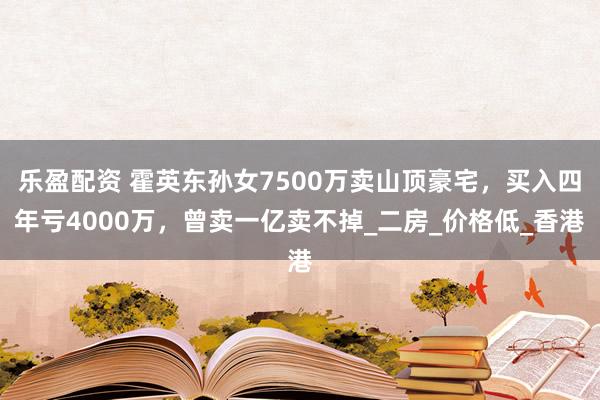 乐盈配资 霍英东孙女7500万卖山顶豪宅，买入四年亏4000万，曾卖一亿卖不掉_二房_价格低_香港
