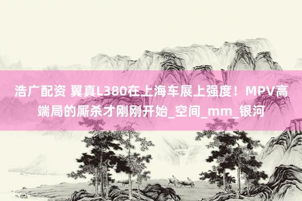 浩广配资 翼真L380在上海车展上强度！MPV高端局的厮杀才刚刚开始_空间_mm_银河