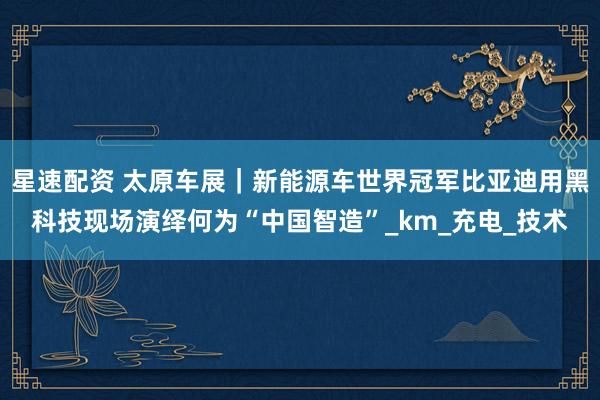 星速配资 太原车展｜新能源车世界冠军比亚迪用黑科技现场演绎何为“中国智造”_km_充电_技术
