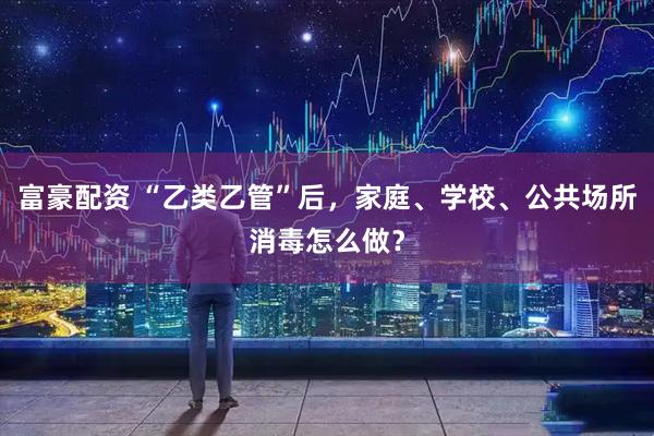 富豪配资 “乙类乙管”后，家庭、学校、公共场所消毒怎么做？