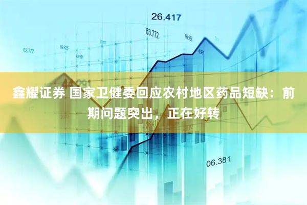 鑫耀证券 国家卫健委回应农村地区药品短缺：前期问题突出，正在好转