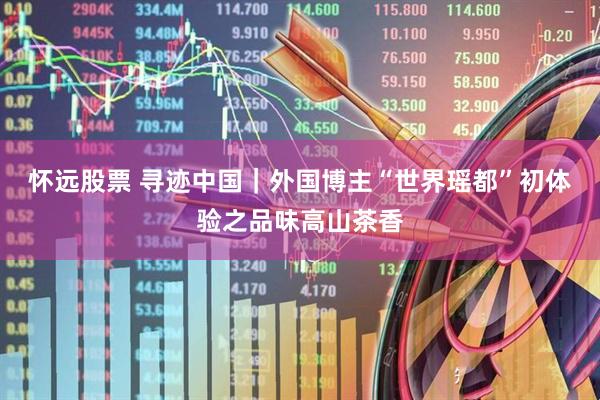 怀远股票 寻迹中国｜外国博主“世界瑶都”初体验之品味高山茶香