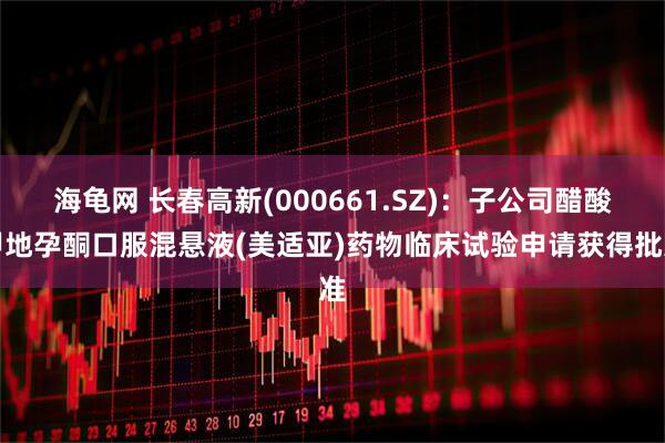 海龟网 长春高新(000661.SZ)：子公司醋酸甲地孕酮口服混悬液(美适亚)药物临床试验申请获得批准