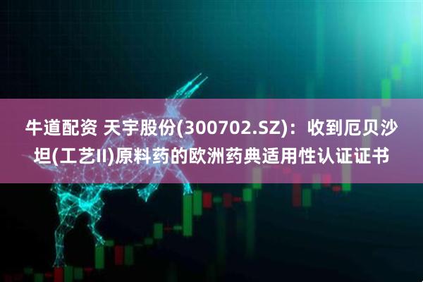 牛道配资 天宇股份(300702.SZ)：收到厄贝沙坦(工艺II)原料药的欧洲药典适用性认证证书
