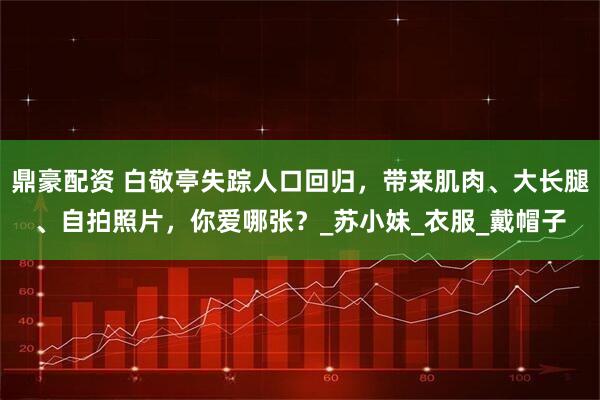 鼎豪配资 白敬亭失踪人口回归，带来肌肉、大长腿、自拍照片，你爱哪张？_苏小妹_衣服_戴帽子