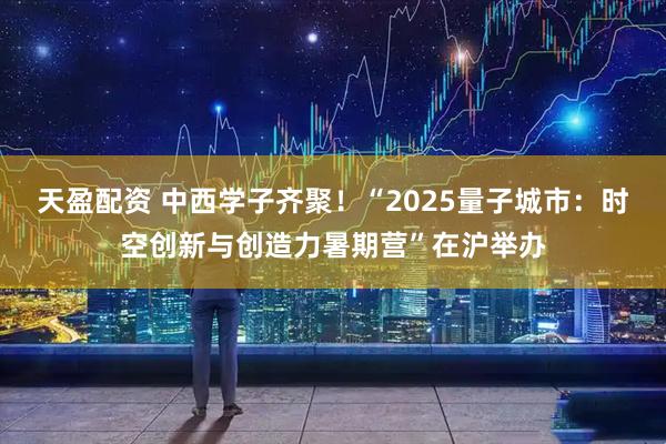 天盈配资 中西学子齐聚！“2025量子城市：时空创新与创造力暑期营”在沪举办