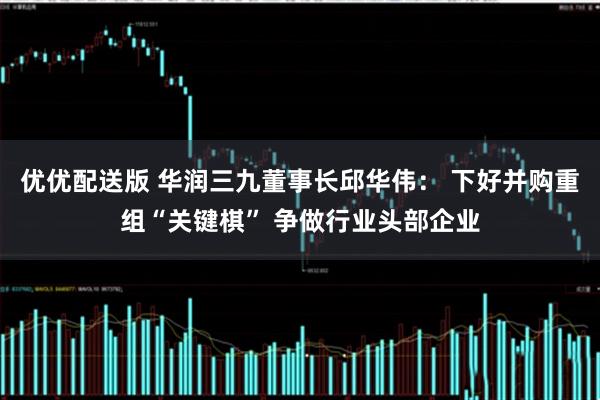 优优配送版 华润三九董事长邱华伟： 下好并购重组“关键棋” 争做行业头部企业