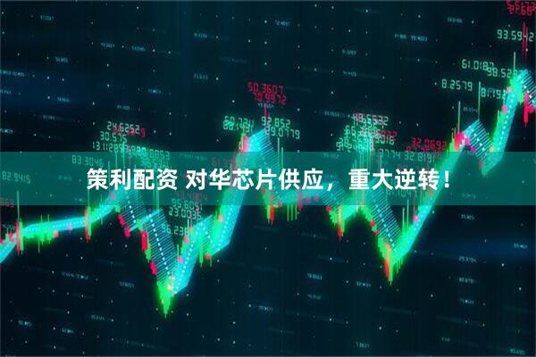 策利配资 对华芯片供应，重大逆转！