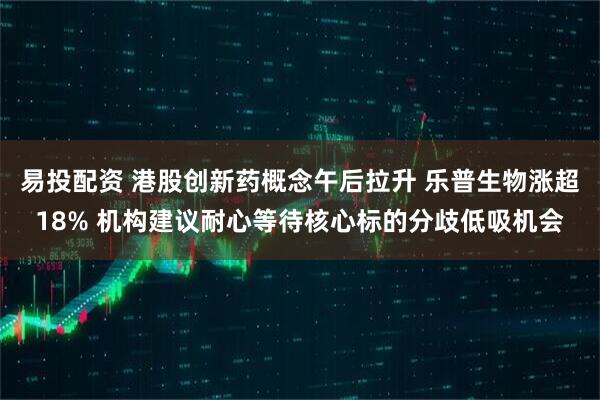 易投配资 港股创新药概念午后拉升 乐普生物涨超18% 机构建议耐心等待核心标的分歧低吸机会