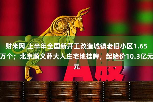 财米网 上半年全国新开工改造城镇老旧小区1.65万个；北京顺义薛大人庄宅地挂牌，起始价10.3亿元