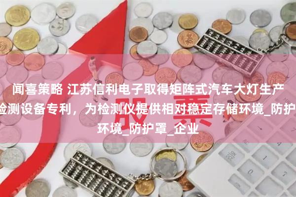 闻喜策略 江苏信利电子取得矩阵式汽车大灯生产用质量检测设备专利，为检测仪提供相对稳定存储环境_防护罩_企业