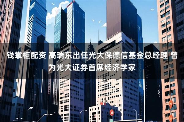 钱掌柜配资 高瑞东出任光大保德信基金总经理 曾为光大证券首席经济学家