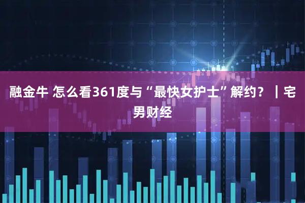 融金牛 怎么看361度与“最快女护士”解约？｜宅男财经