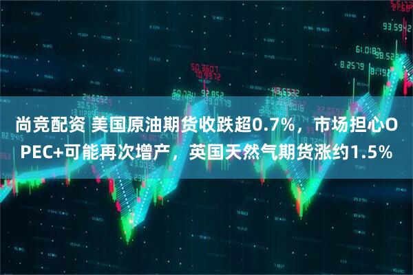 尚竞配资 美国原油期货收跌超0.7%，市场担心OPEC+可能再次增产，英国天然气期货涨约1.5%