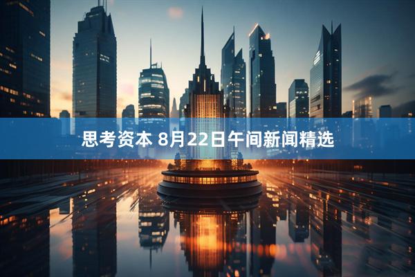 思考资本 8月22日午间新闻精选