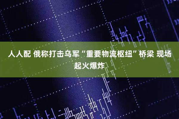 人人配 俄称打击乌军“重要物流枢纽”桥梁 现场起火爆炸