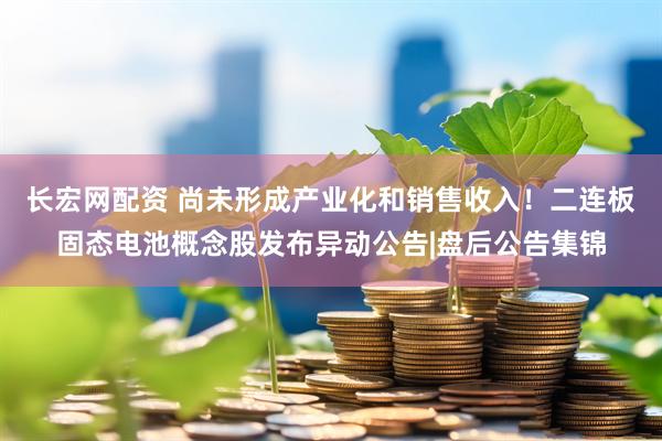 长宏网配资 尚未形成产业化和销售收入！二连板固态电池概念股发布异动公告|盘后公告集锦