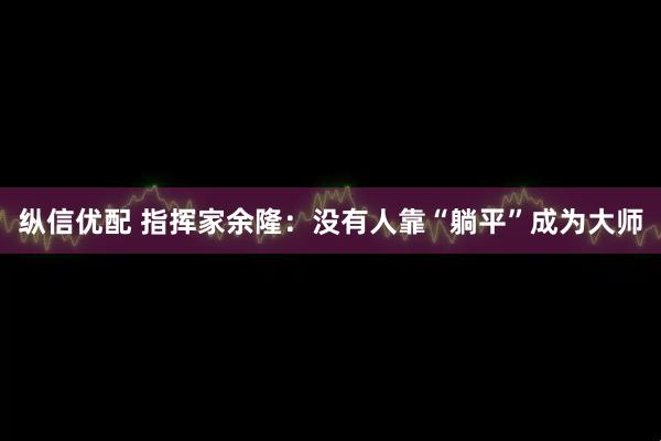 纵信优配 指挥家余隆：没有人靠“躺平”成为大师