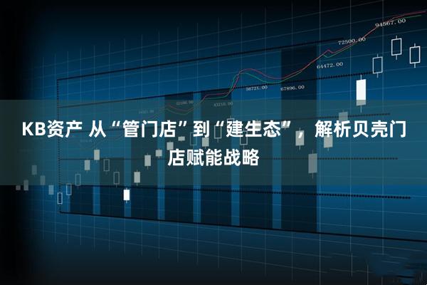 KB资产 从“管门店”到“建生态”，解析贝壳门店赋能战略