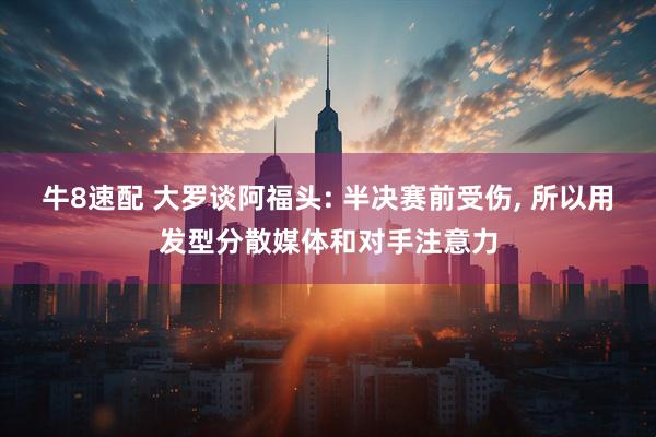 牛8速配 大罗谈阿福头: 半决赛前受伤, 所以用发型分散媒体和对手注意力