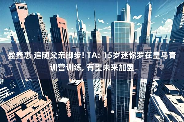 盈鑫惠 追随父亲脚步! TA: 15岁迷你罗在皇马青训营训练, 有望未来加盟