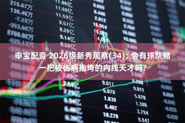申宝配资 2026级新秀观察(34): 会有球队赌一把被伤病拖垮的内线天才吗?